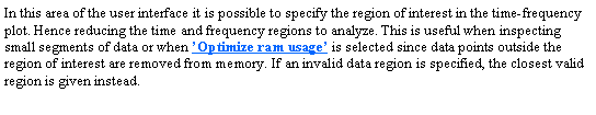 Text Box: In this area of the user interface it is possible to specify the region of interest in the time-frequency plot. Hence reducing the time and frequency regions to analyze. This is useful when inspecting small segments of data or when Optimize ram usage is selected since data points outside the region of interest are removed from memory. If an invalid data region is specified, the closest valid region is given instead.