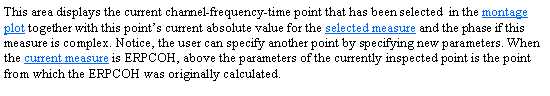 Text Box: This area displays the current channel-frequency-time point that has been selected  in the montage plot together with this points current absolute value for the selected measure and the phase if this measure is complex. Notice, the user can specify another point by specifying new parameters. When the current measure is ERPCOH, above the parameters of the currently inspected point is the point from which the ERPCOH was originally calculated. 